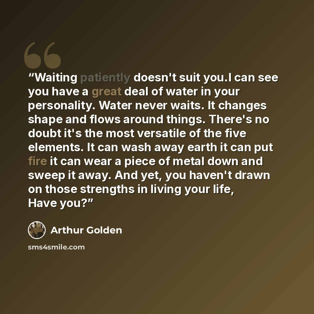 “Waiting patiently doesn't suit you.I can see you have a great deal of water in your personality. Water never waits. It changes shape and flows around things. There's no doubt it's the most versatile of the five elements. It can wash away earth it can put fire it can wear a piece of metal down and…” quote by Arthur Golden