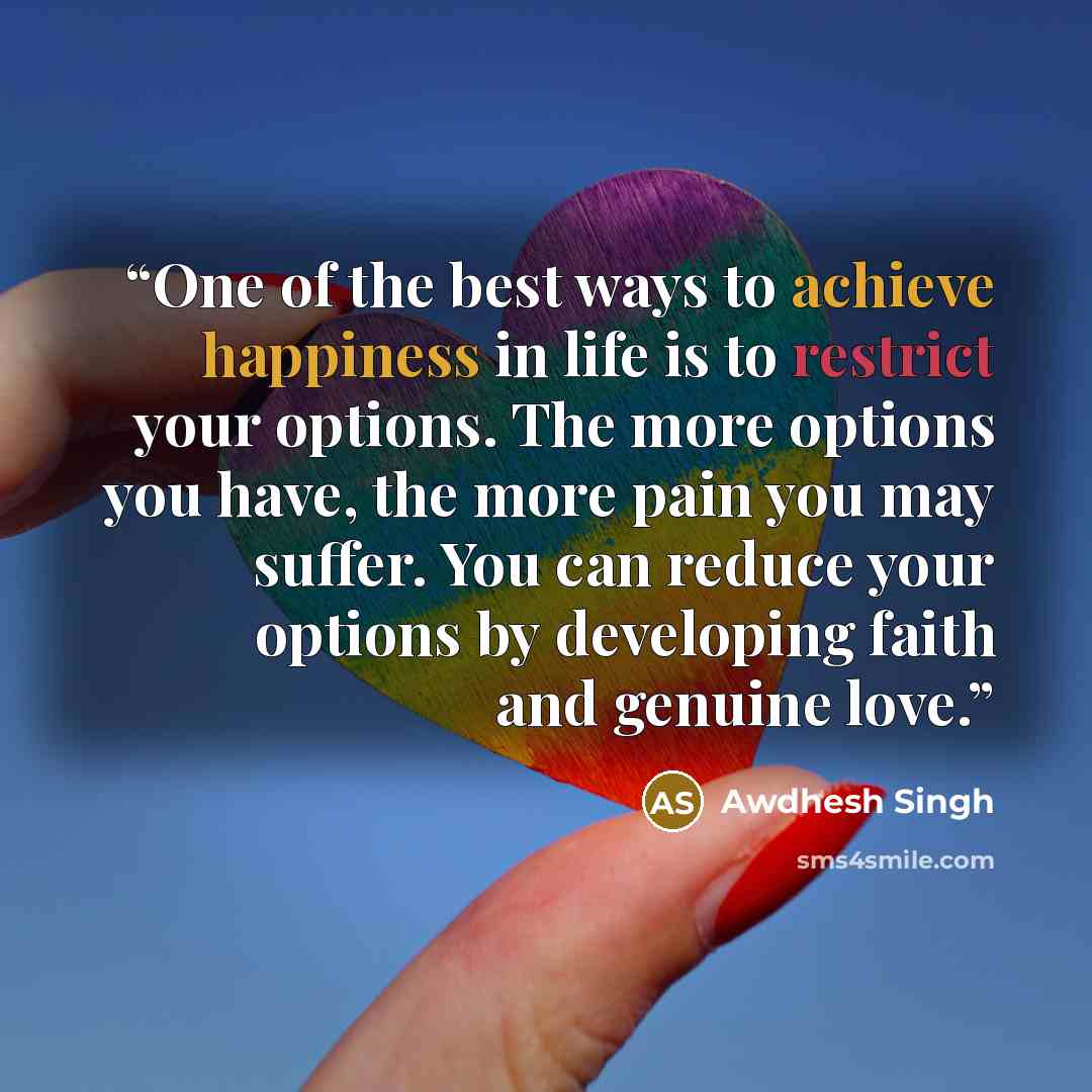 “One of the best ways to achieve happiness in life is to restrict your options. The more options you have, the more pain you may suffer. You can reduce your options by developing faith and genuine love.” quote by Awdhesh Singh