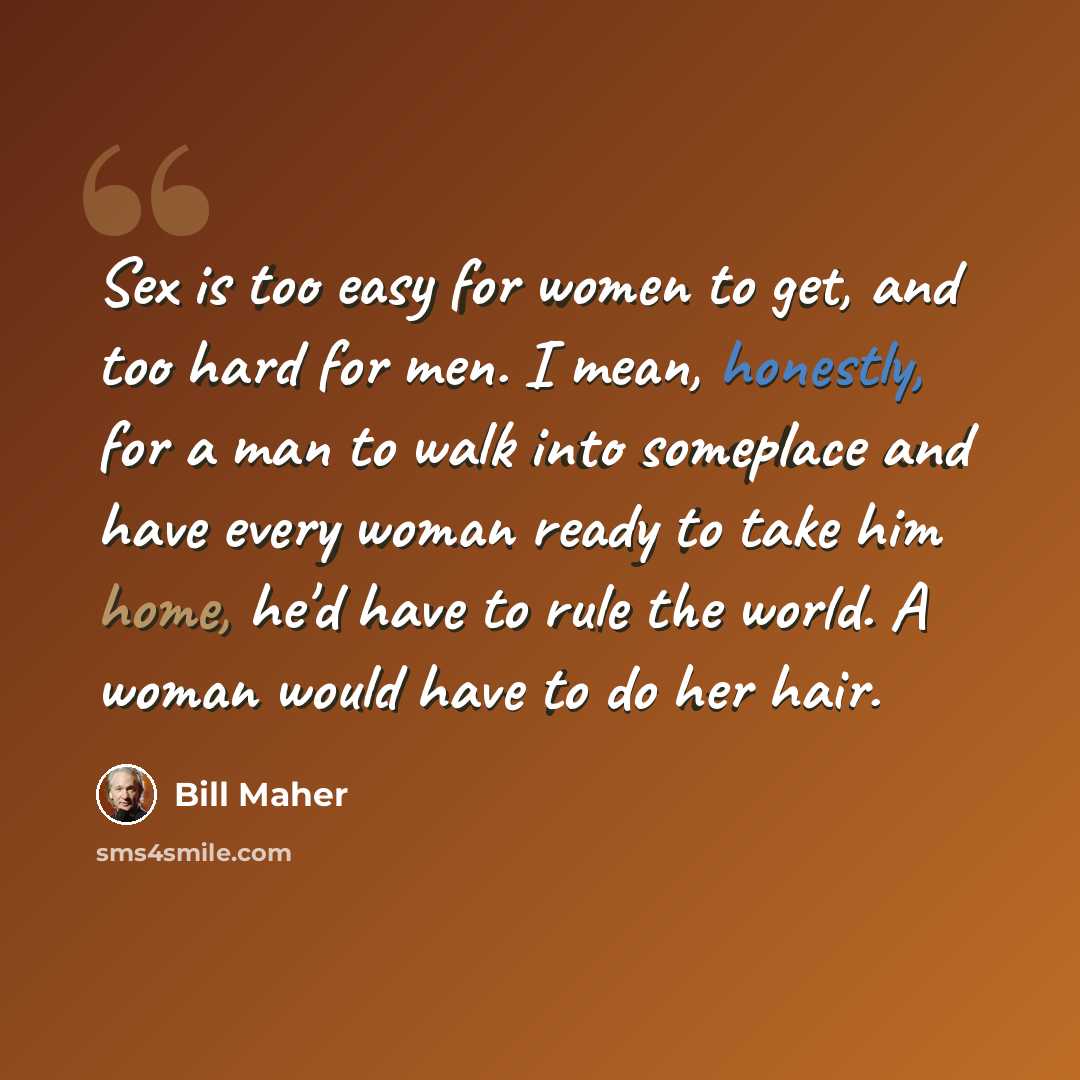 “Sex is too easy for women to get, and too hard for men. I mean, honestly, for a man to walk into someplace and have every woman ready to take him home, he'd have to rule the world. A woman would have to do her hair.” quote by Bill Maher