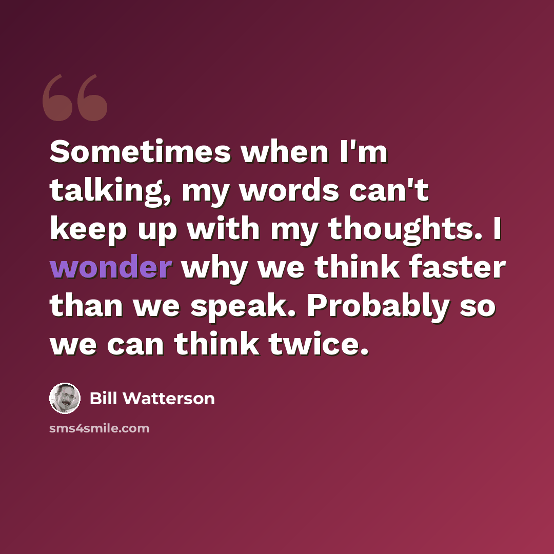 “Sometimes when I'm talking, my words can't keep up with my thoughts. I wonder why we think faster than we speak. Probably so we can think twice.” quote by Bill Watterson