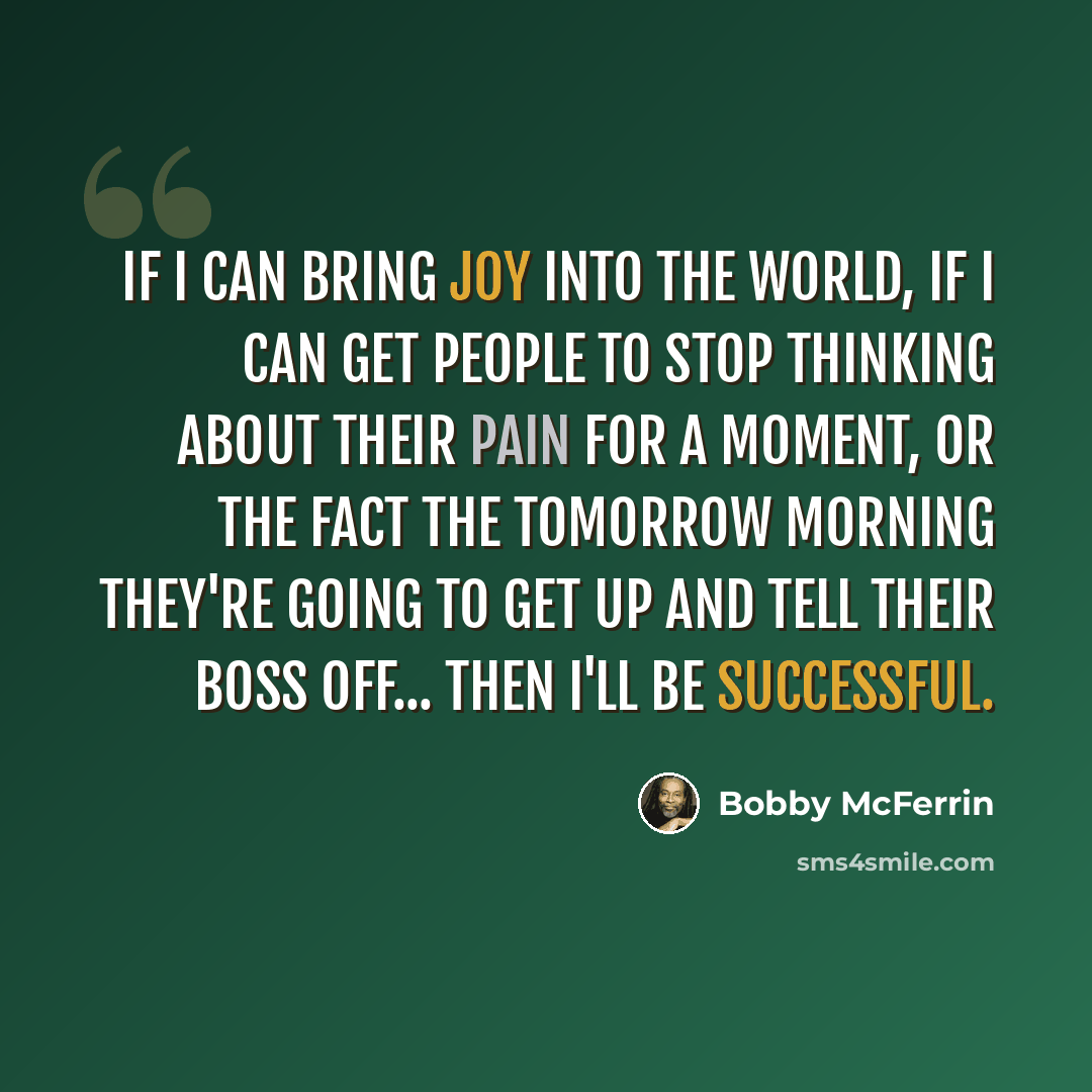 “If I can bring joy into the world, if I can get people to stop thinking about their pain for a moment, or the fact the tomorrow morning they're going to get up and tell their boss off... then I'll be successful.” quote by Bobby McFerrin