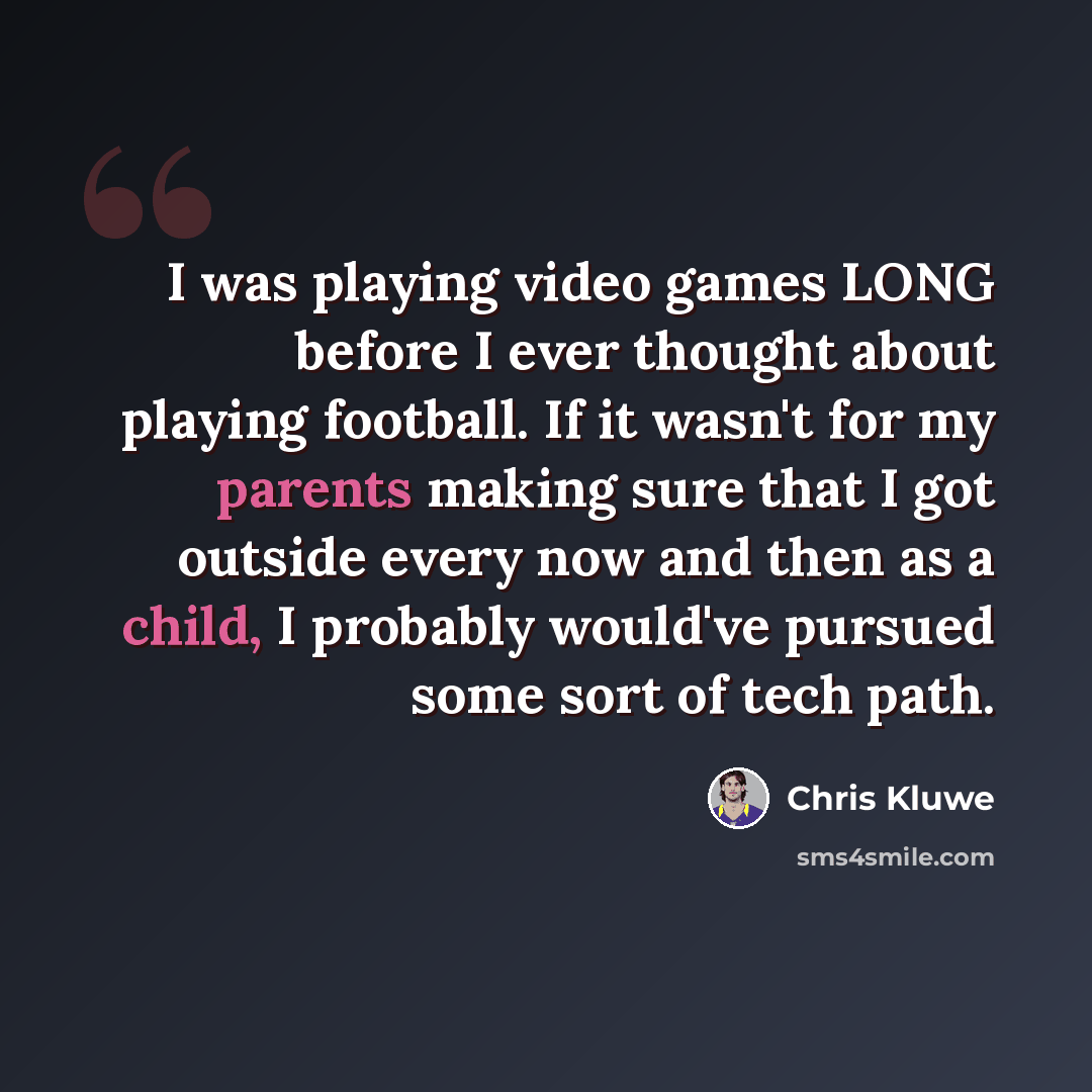 “I was playing video games LONG before I ever thought about playing football. If it wasn't for my parents making sure that I got outside every now and then as a child, I probably would've pursued some sort of tech path.” quote by Chris Kluwe