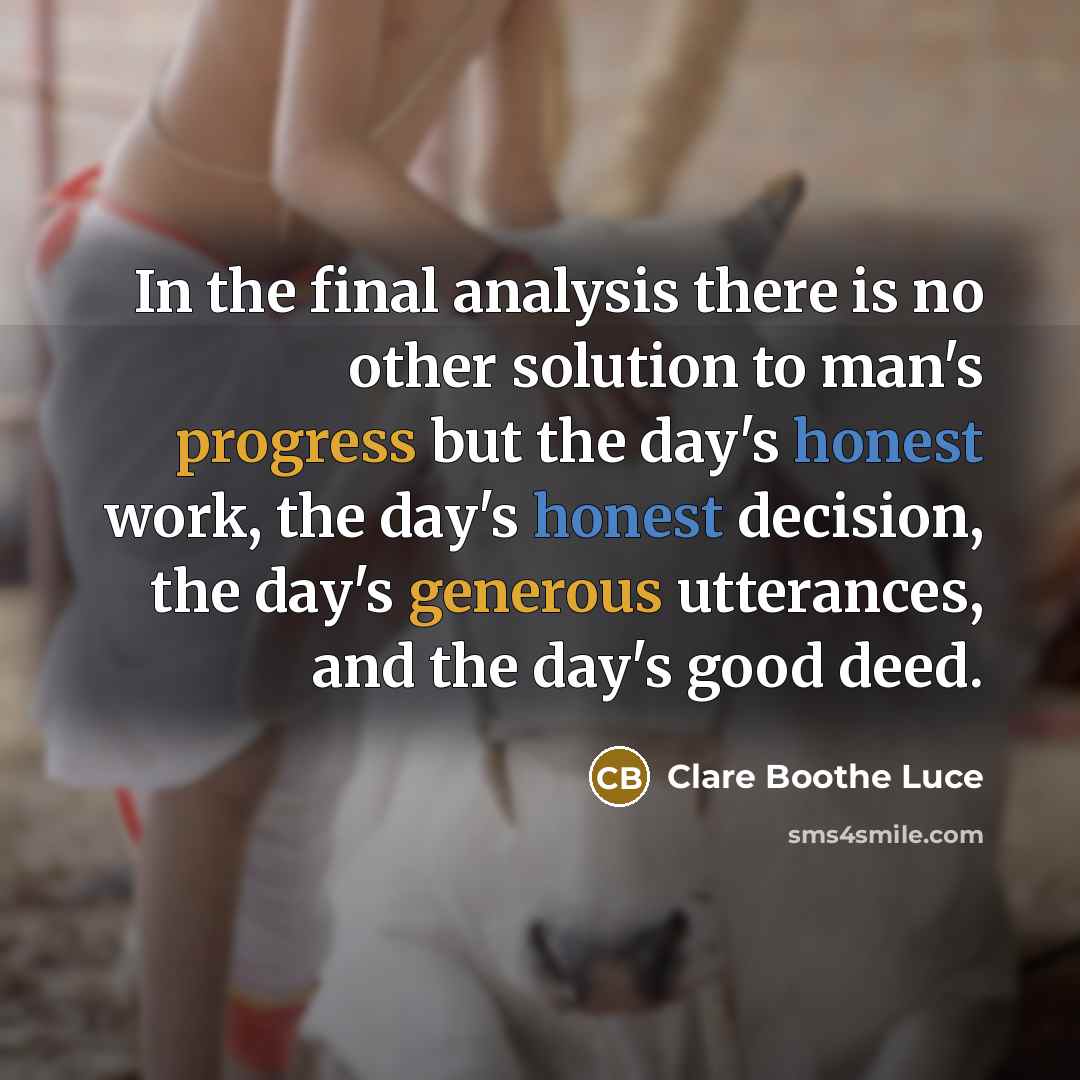 “In the final analysis there is no other solution to man's progress but the day's honest work, the day's honest decision, the day's generous utterances, and the day's good deed.” quote by Clare Boothe Luce
