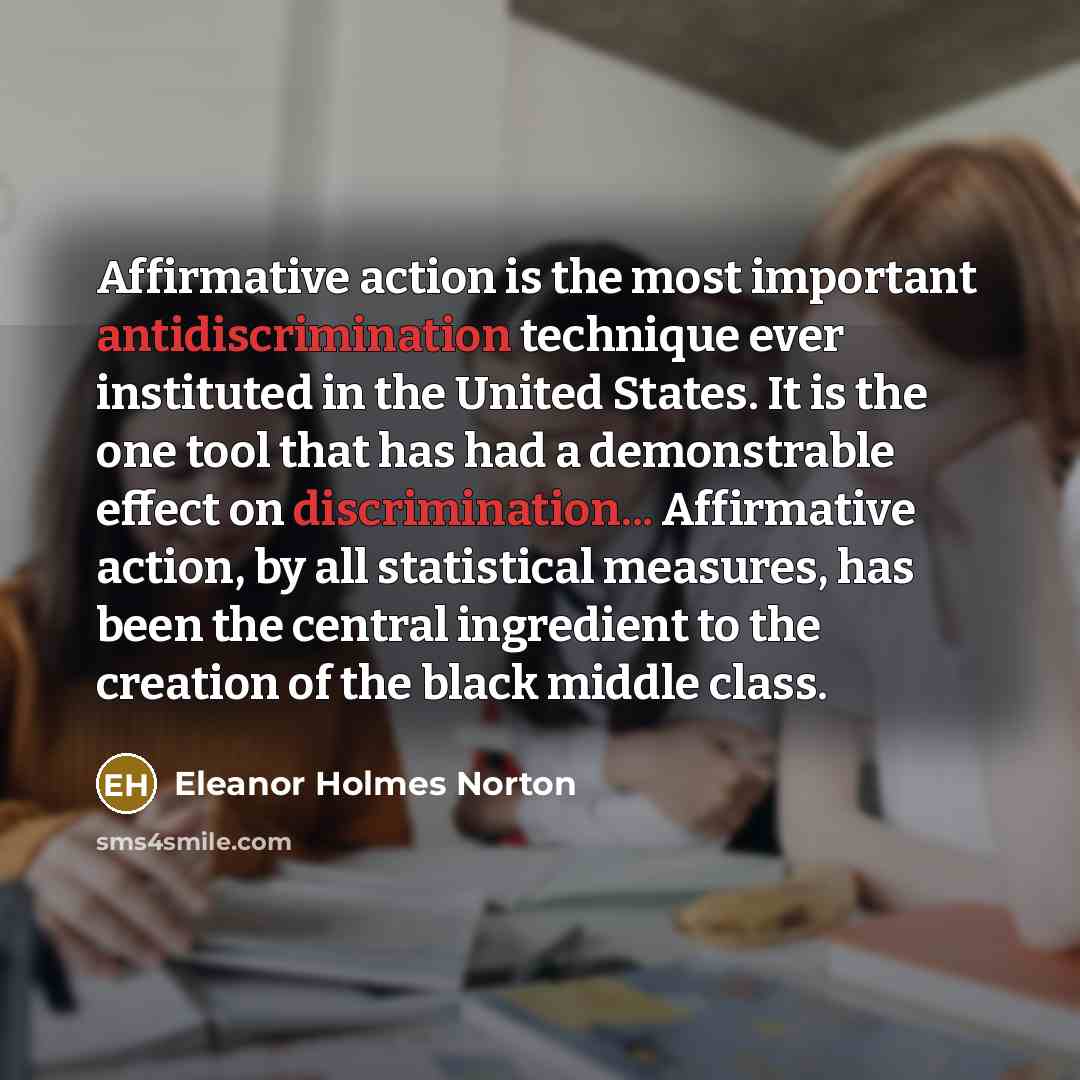 “Affirmative action is the most important antidiscrimination technique ever instituted in the United States. It is the one tool that has had a demonstrable effect on discrimination... Affirmative action, by all statistical measures, has been the central ingredient to the creation of the black…” quote by Eleanor Holmes Norton