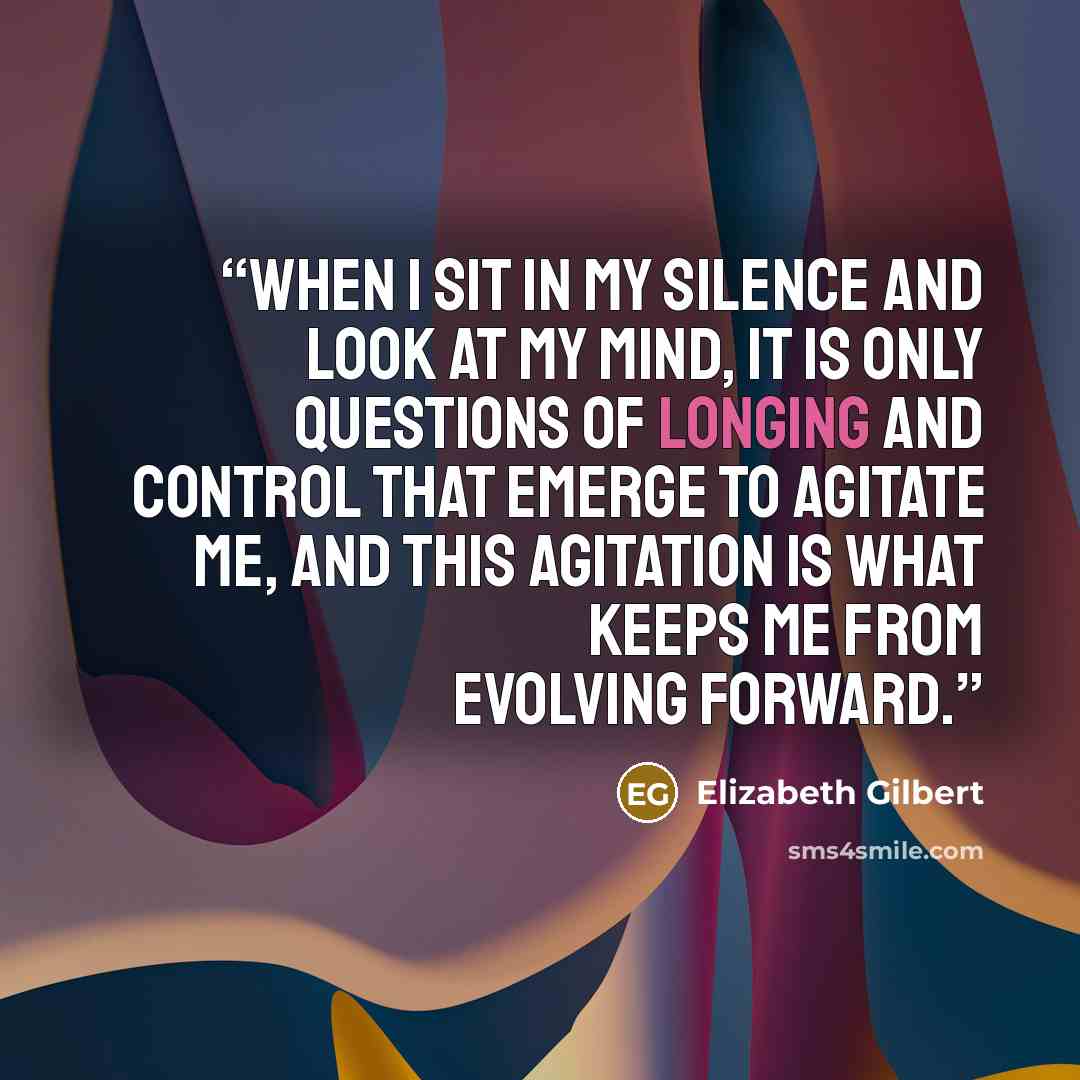 “When I sit in my silence and look at my mind, it is only questions of longing and control that emerge to agitate me, and this agitation is what keeps me from evolving forward.” quote by Elizabeth Gilbert