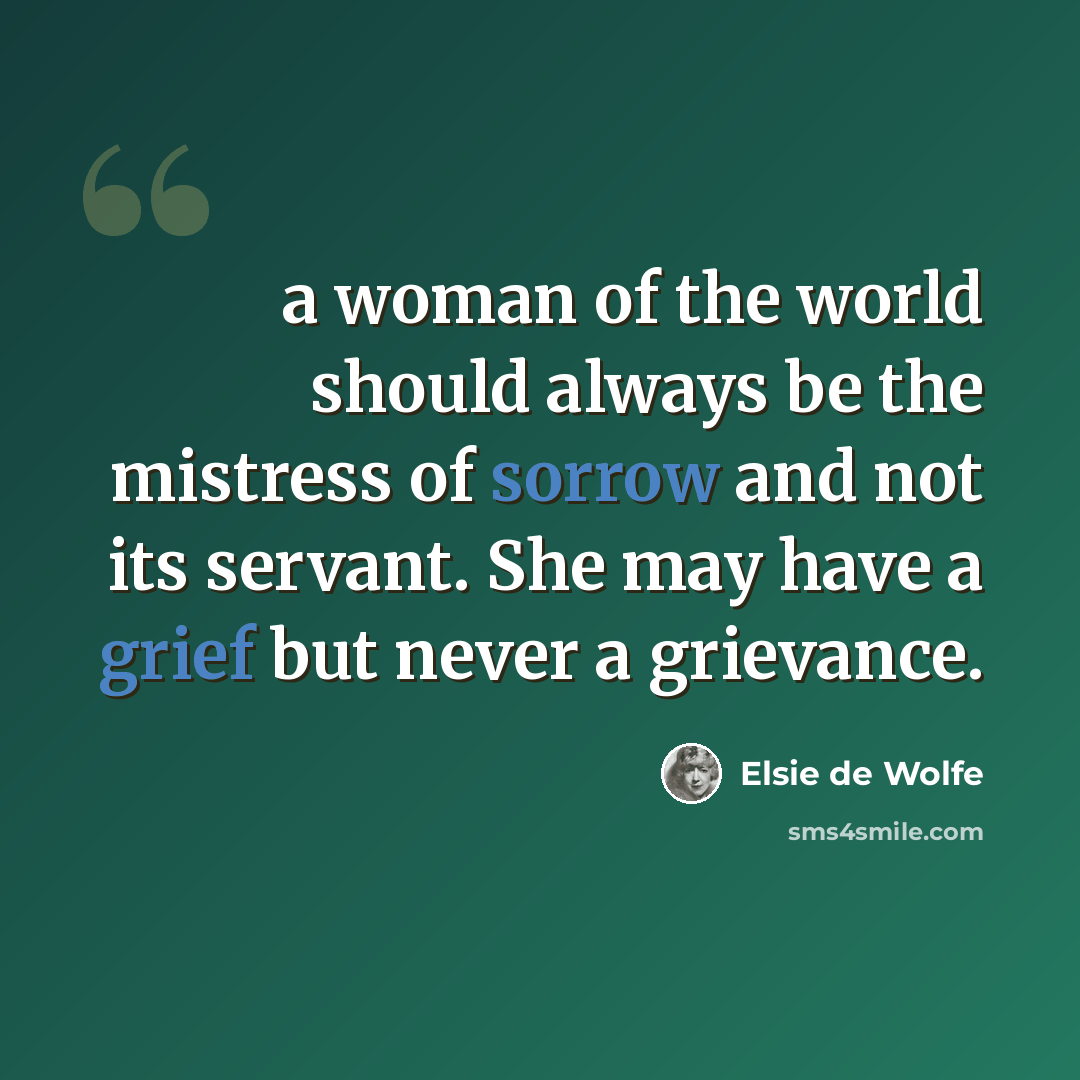 “a woman of the world should always be the mistress of sorrow and not its servant. She may have a grief but never a grievance.” quote by Elsie de Wolfe