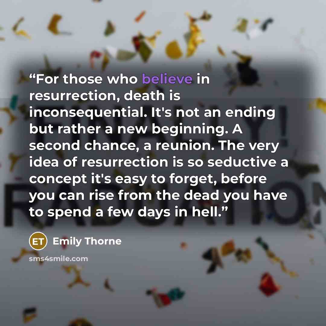 “For those who believe in resurrection, death is inconsequential. It's not an ending but rather a new beginning. A second chance, a reunion. The very idea of resurrection is so seductive a concept it's easy to forget, before you can rise from the dead you have to spend a few days in hell.” quote by Emily Thorne