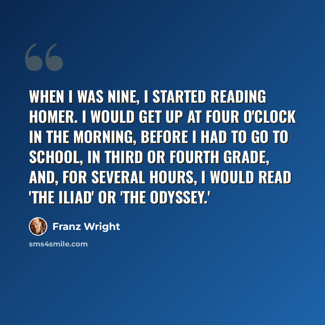 “When I was nine, I started reading Homer. I would get up at four o'clock in the morning, before I had to go to school, in third or fourth grade, and, for several hours, I would read 'The Iliad' or 'The Odyssey.'” quote by Franz Wright