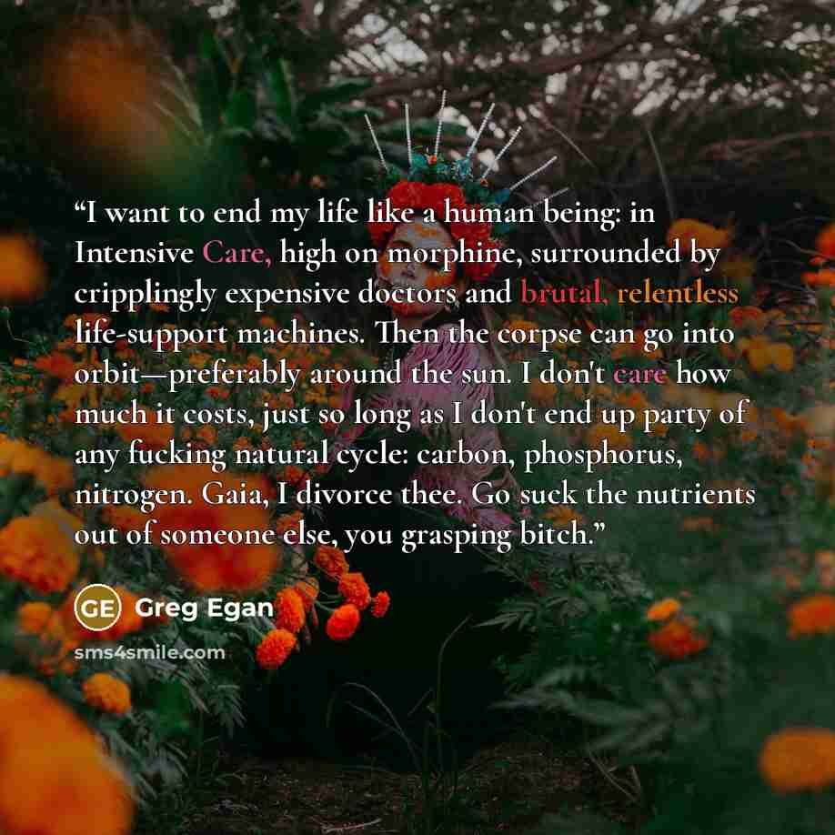 “I want to end my life like a human being: in Intensive Care, high on morphine, surrounded by cripplingly expensive doctors and brutal, relentless life-support machines. Then the corpse can go into orbit—preferably around the sun. I don't care how much it costs, just so long as I don't end up party…” quote by Greg Egan