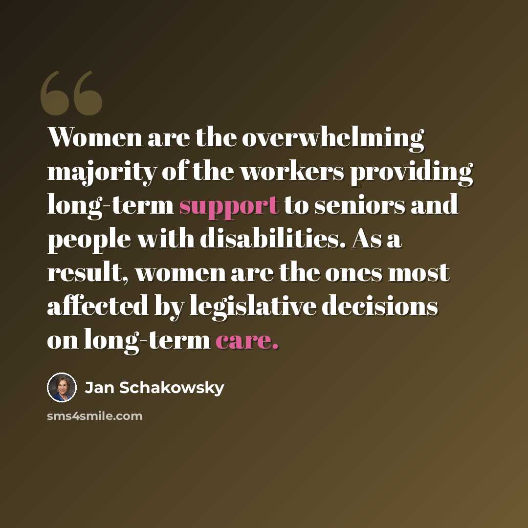 “Women are the overwhelming majority of the workers providing long-term support to seniors and people with disabilities. As a result, women are the ones most affected by legislative decisions on long-term care.” quote by Jan Schakowsky