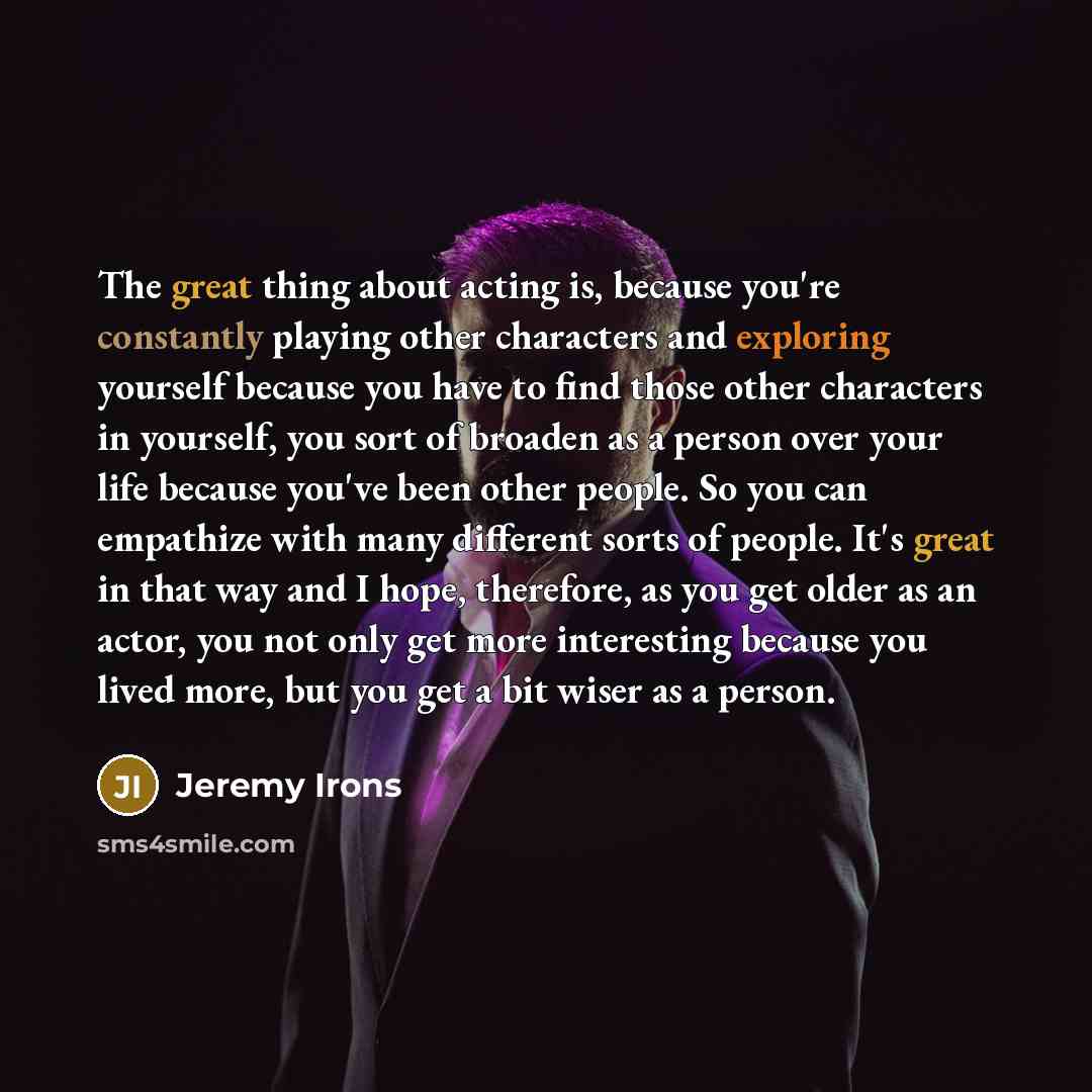 “The great thing about acting is, because you're constantly playing other characters and exploring yourself because you have to find those other characters in yourself, you sort of broaden as a person over your life because you've been other people. So you can empathize with many different sorts of…” quote by Jeremy Irons