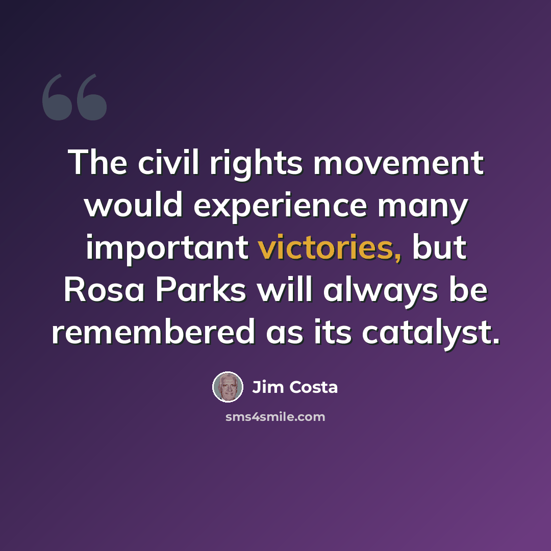 “The civil rights movement would experience many important victories, but Rosa Parks will always be remembered as its catalyst.” quote by Jim Costa
