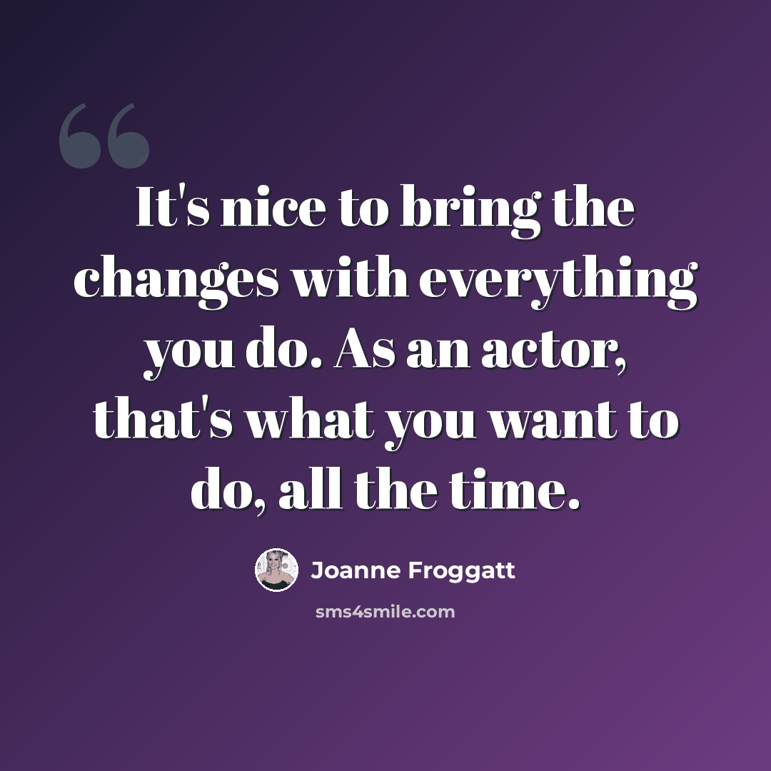 “It's nice to bring the changes with everything you do. As an actor, that's what you want to do, all the time.” quote by Joanne Froggatt