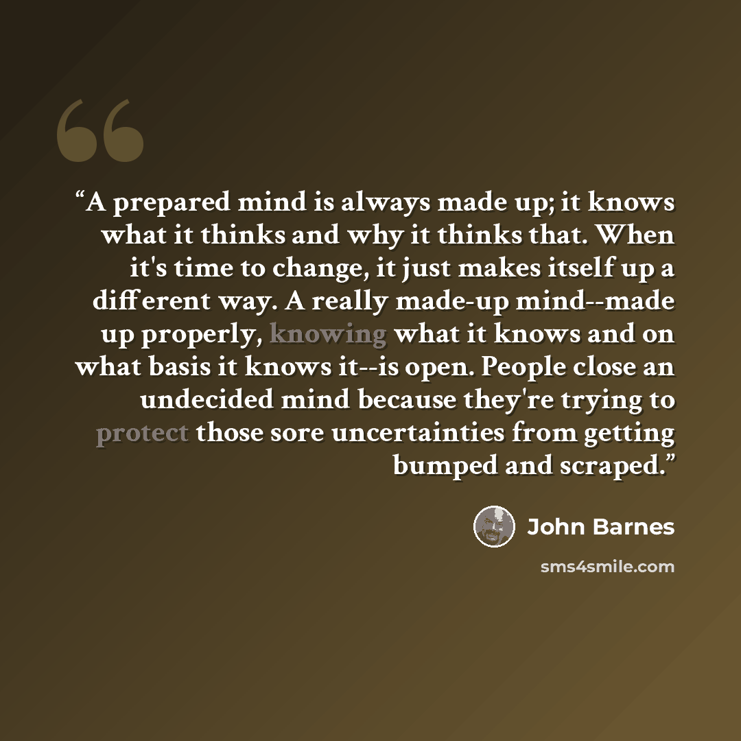 “A prepared mind is always made up; it knows what it thinks and why it thinks that. When it's time to change, it just makes itself up a different way. A really made-up mind--made up properly, knowing what it knows and on what basis it knows it--is open. People close an undecided mind because…” quote by John Barnes