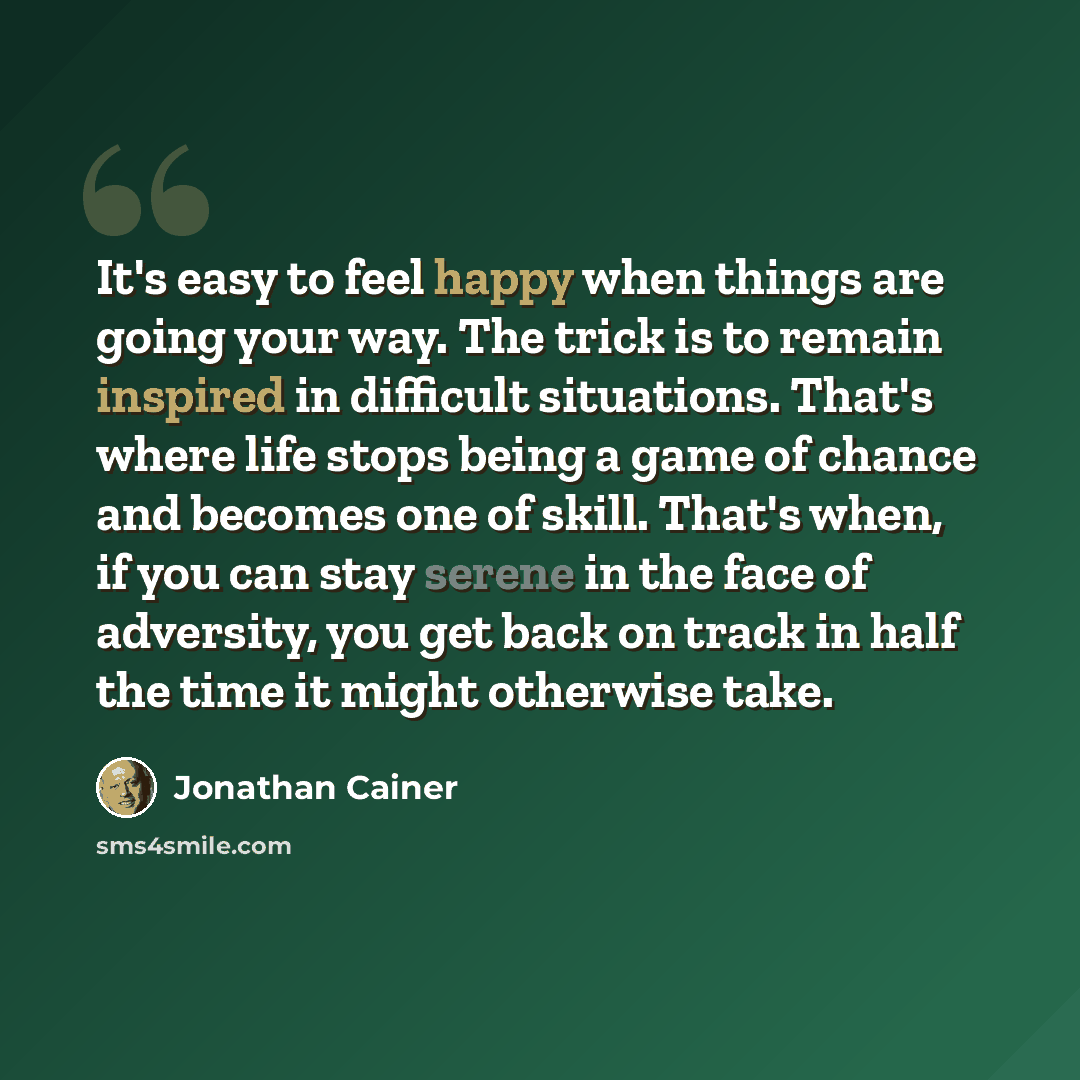 “It's easy to feel happy when things are going your way. The trick is to remain inspired in difficult situations. That's where life stops being a game of chance and becomes one of skill. That's when, if you can stay serene in the face of adversity, you get back on track in half the time it might…” quote by Jonathan Cainer