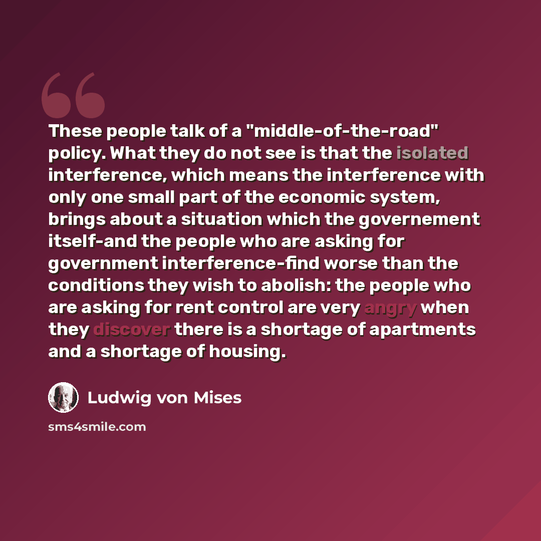 “These people talk of a "middle-of-the-road" policy. What they do not see is that the isolated interference, which means the interference with only one small part of the economic system, brings about a situation which the governement itself-and the people who are asking for government…” quote by Ludwig von Mises