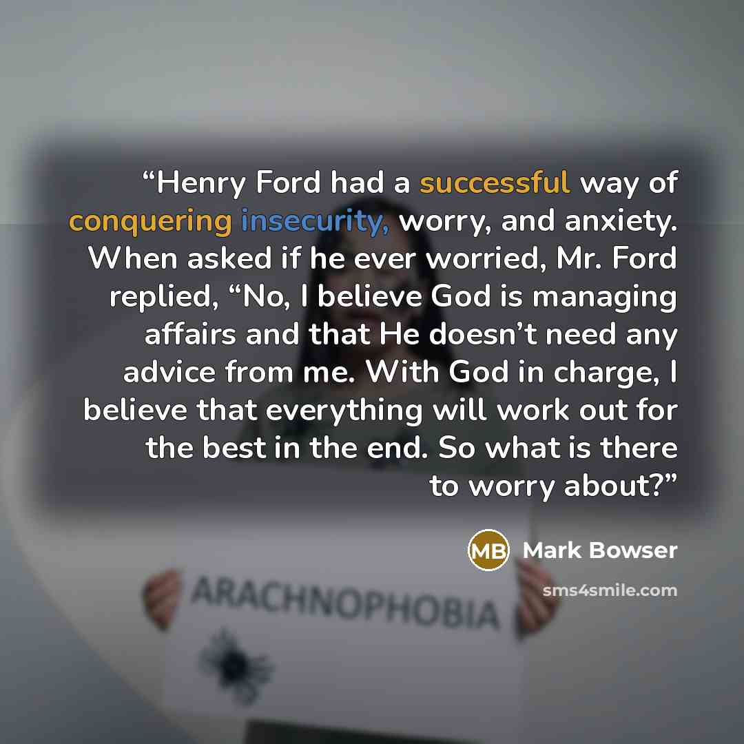 “Henry Ford had a successful way of conquering insecurity, worry, and anxiety. When asked if he ever worried, Mr. Ford replied, “No, I believe God is managing affairs and that He doesn’t need any advice from me. With God in charge, I believe that everything will work out for the best in the end. So…” quote by Mark Bowser