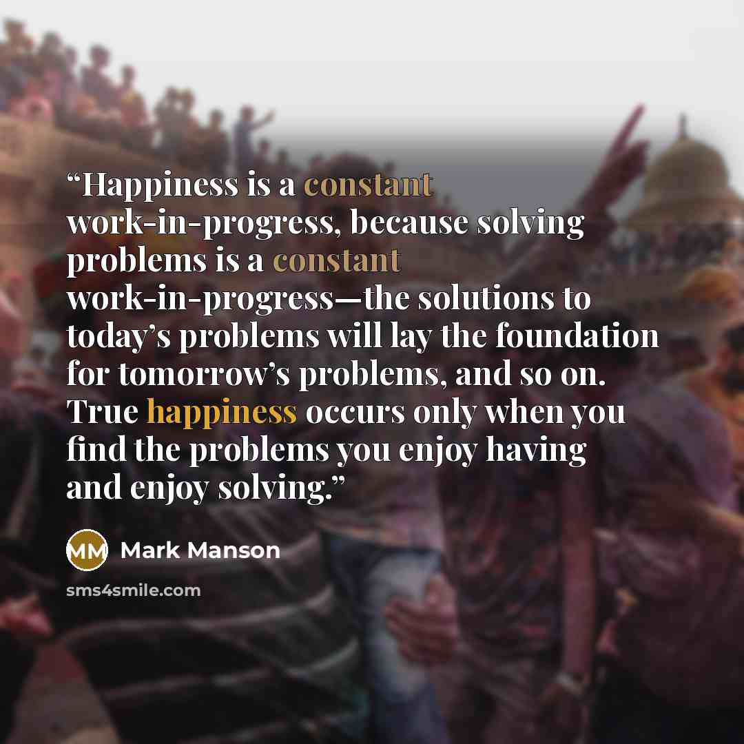 “Happiness is a constant work-in-progress, because solving problems is a constant work-in-progress—the solutions to today’s problems will lay the foundation for tomorrow’s problems, and so on. True happiness occurs only when you find the problems you enjoy having and enjoy solving.” quote by Mark Manson