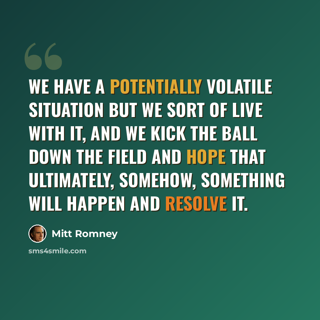“We have a potentially volatile situation but we sort of live with it, and we kick the ball down the field and hope that ultimately, somehow, something will happen and resolve it.” quote by Mitt Romney