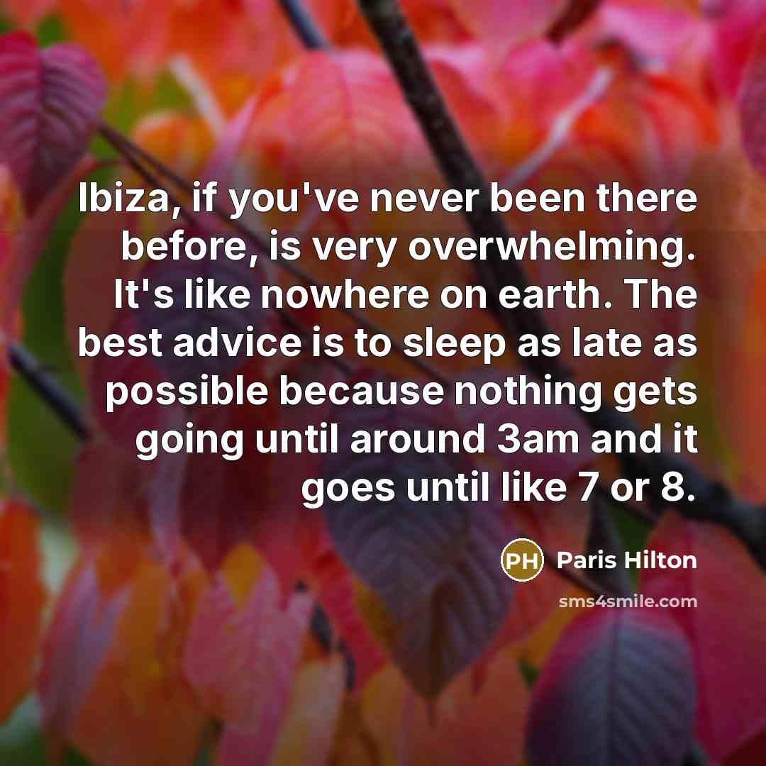 “Ibiza, if you've never been there before, is very overwhelming. It's like nowhere on earth. The best advice is to sleep as late as possible because nothing gets going until around 3am and it goes until like 7 or 8.” quote by Paris Hilton
