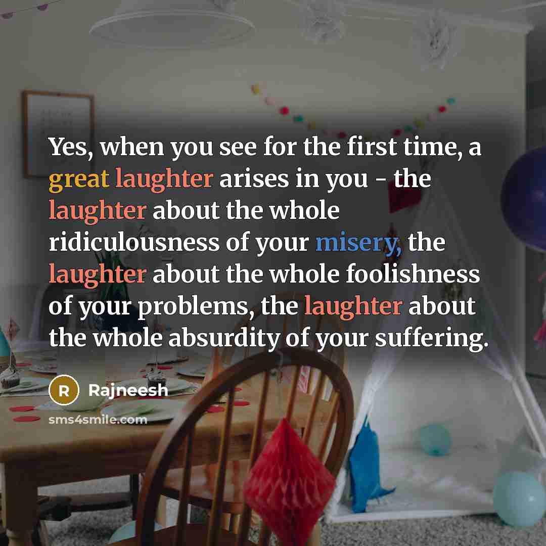 “Yes, when you see for the first time, a great laughter arises in you - the laughter about the whole ridiculousness of your misery, the laughter about the whole foolishness of your problems, the laughter about the whole absurdity of your suffering.” quote by Rajneesh