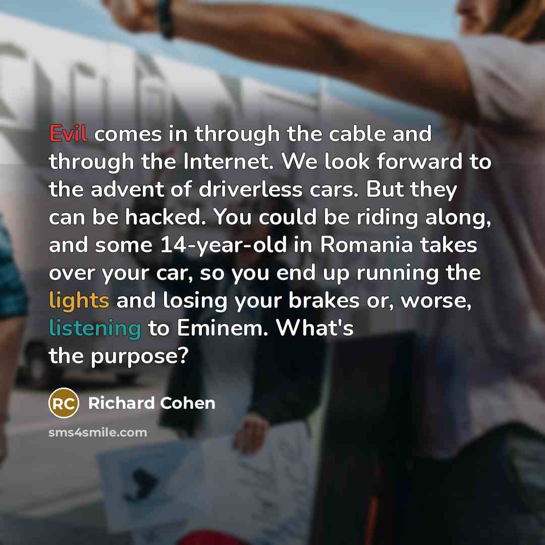 “Evil comes in through the cable and through the Internet. We look forward to the advent of driverless cars. But they can be hacked. You could be riding along, and some 14-year-old in Romania takes over your car, so you end up running the lights and losing your brakes or, worse, listening to…” quote by Richard Cohen