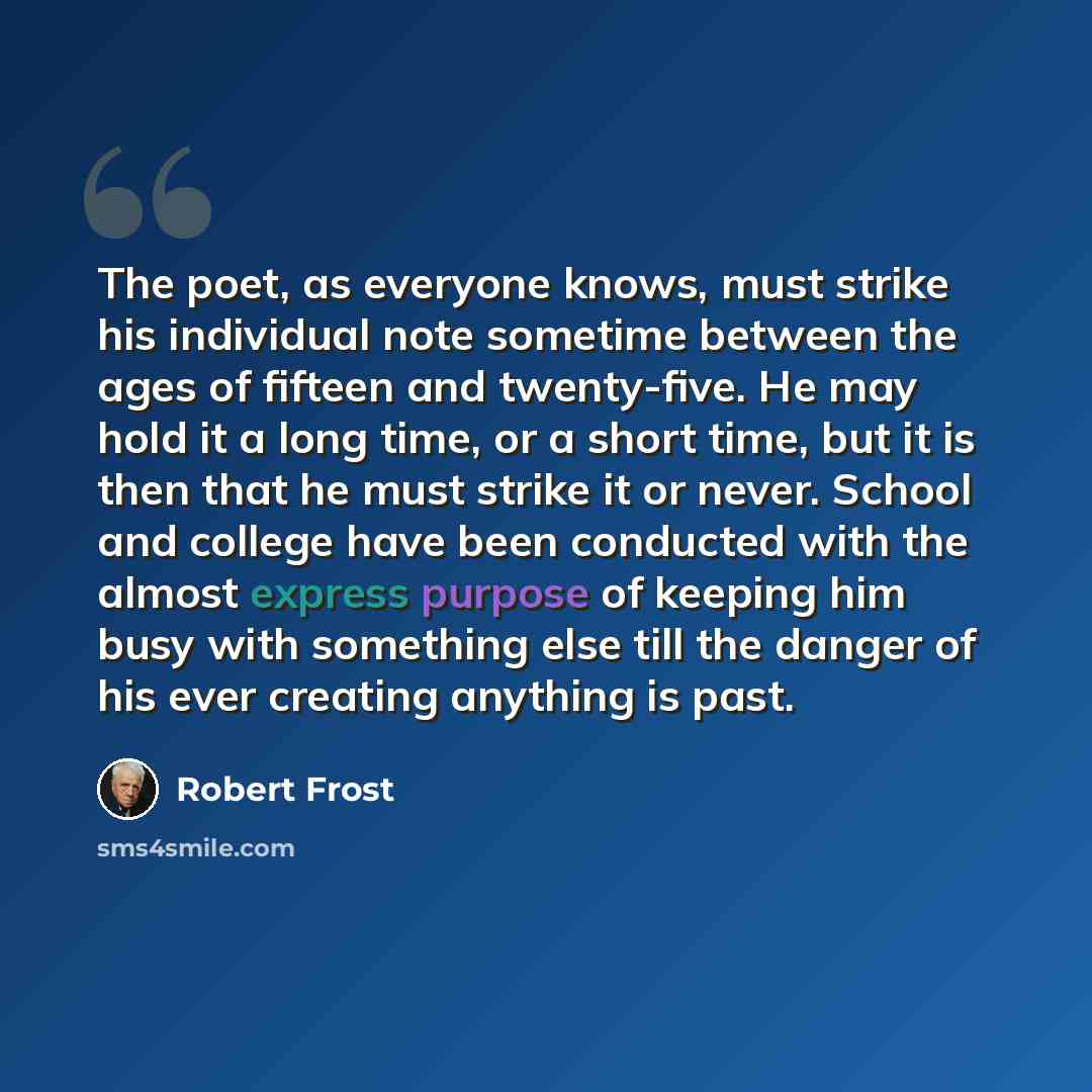 “The poet, as everyone knows, must strike his individual note sometime between the ages of fifteen and twenty-five. He may hold it a long time, or a short time, but it is then that he must strike it or never. School and college have been conducted with the almost express purpose of keeping him busy…” quote by Robert Frost