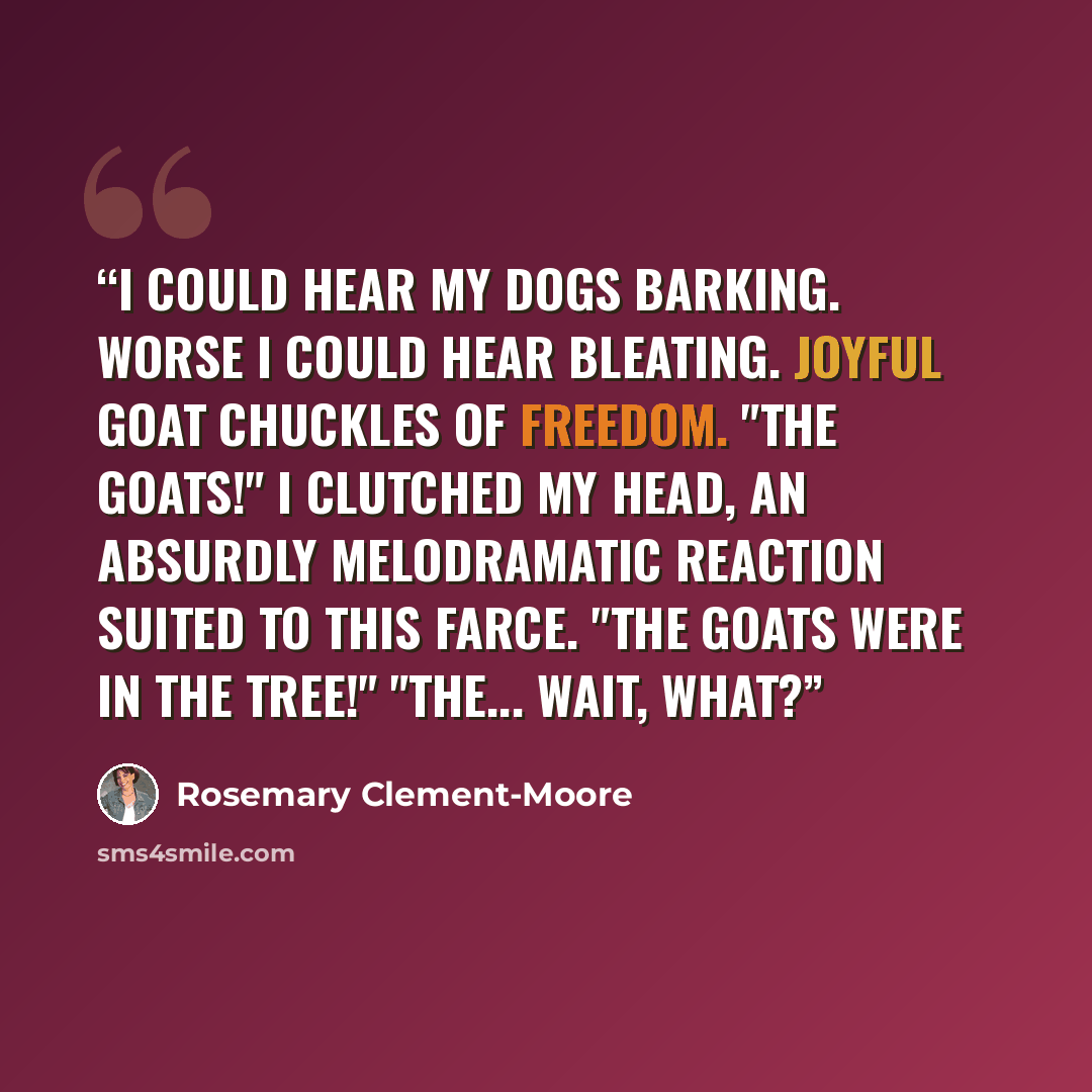 “I could hear my dogs barking. Worse I could hear bleating. Joyful goat chuckles of freedom. "The goats!" I clutched my head, an absurdly melodramatic reaction suited to this farce. "The goats were in the tree!" "The... Wait, what?” quote by Rosemary Clement-Moore