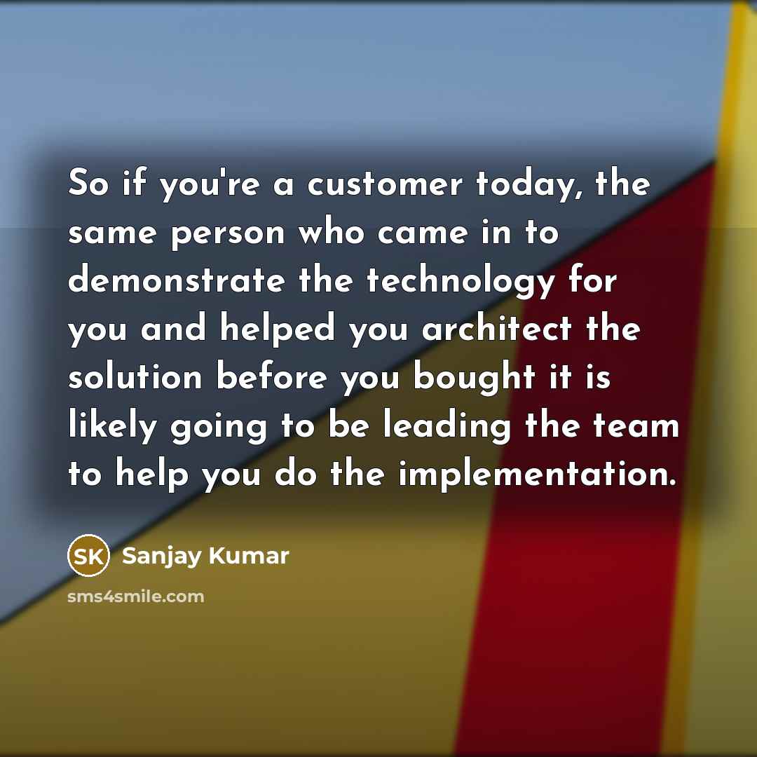 “So if you're a customer today, the same person who came in to demonstrate the technology for you and helped you architect the solution before you bought it is likely going to be leading the team to help you do the implementation.” quote by Sanjay Kumar