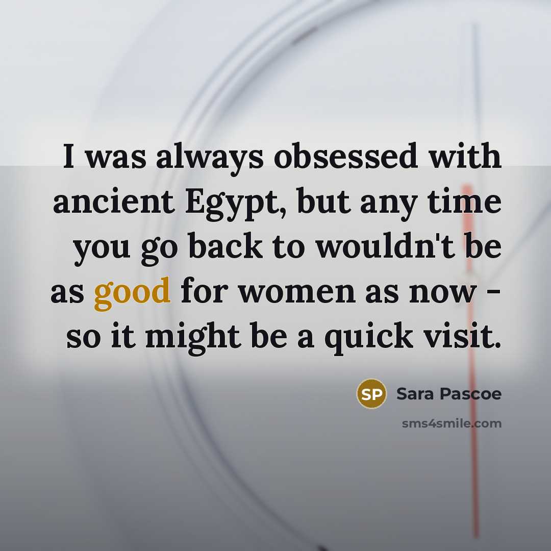 “I was always obsessed with ancient Egypt, but any time you go back to wouldn't be as good for women as now - so it might be a quick visit.” quote by Sara Pascoe