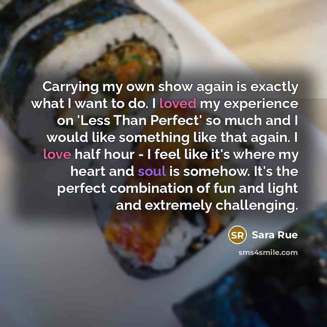 “Carrying my own show again is exactly what I want to do. I loved my experience on 'Less Than Perfect' so much and I would like something like that again. I love half hour - I feel like it's where my heart and soul is somehow. It's the perfect combination of fun and light and extremely challenging.” quote by Sara Rue