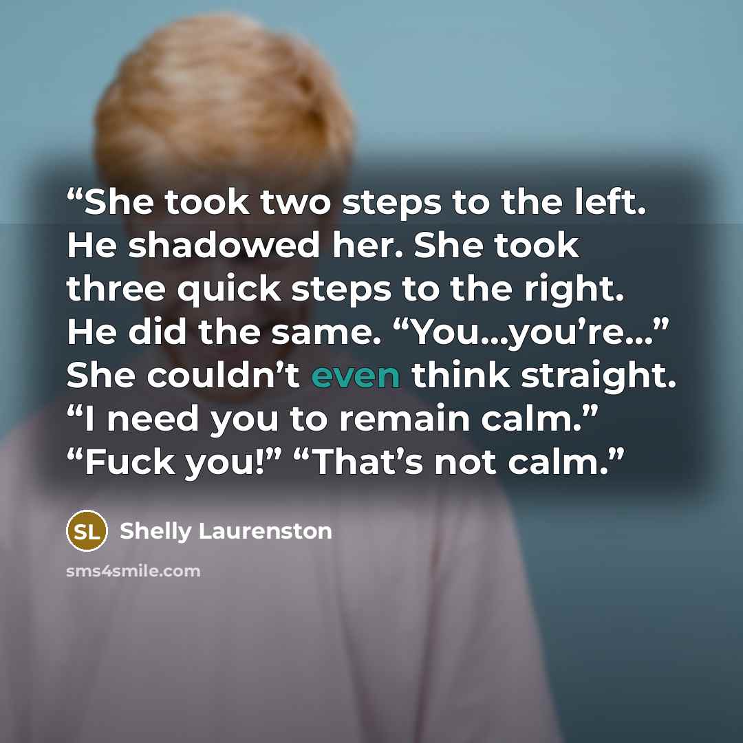 “She took two steps to the left. He shadowed her. She took three quick steps to the right. He did the same. “You…you’re…” She couldn’t even think straight. “I need you to remain calm.” “Fuck you!” “That’s not calm.” quote by Shelly Laurenston