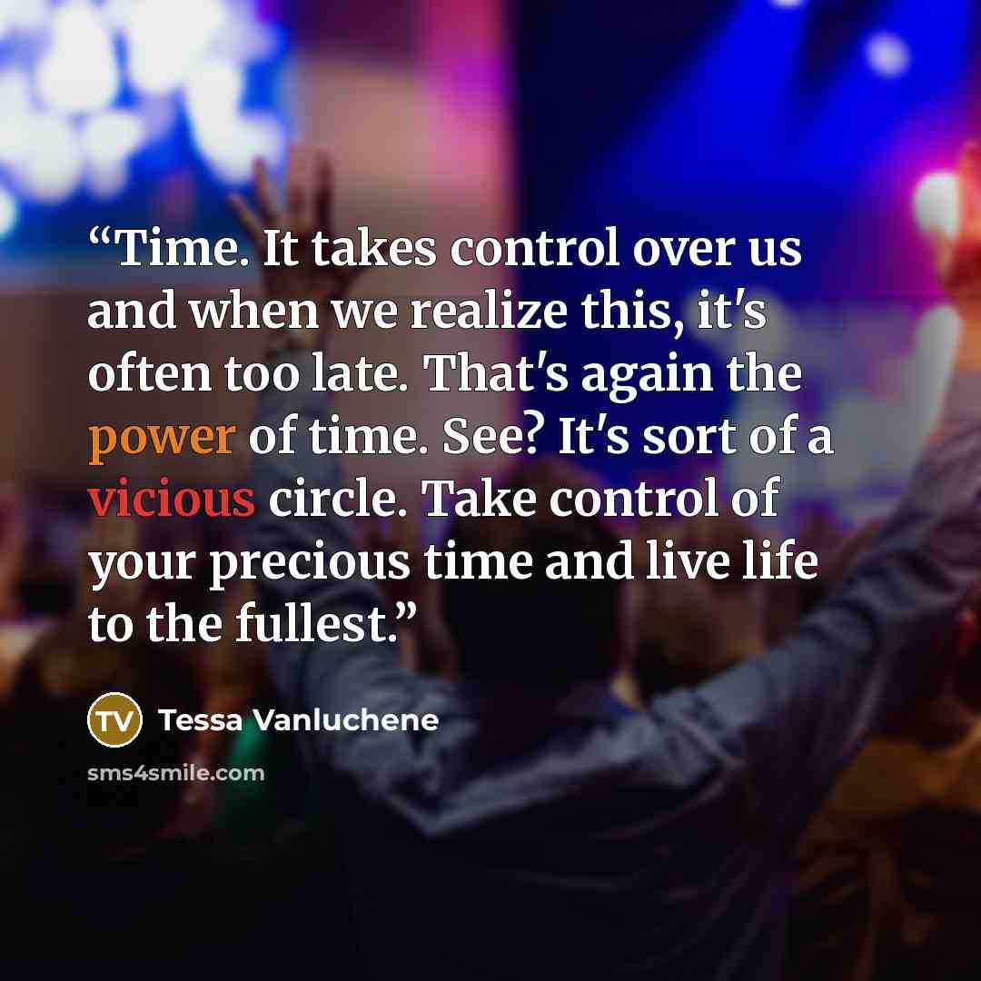 “Time. It takes control over us and when we realize this, it's often too late. That's again the power of time. See? It's sort of a vicious circle. Take control of your precious time and live life to the fullest.” quote by Tessa Vanluchene