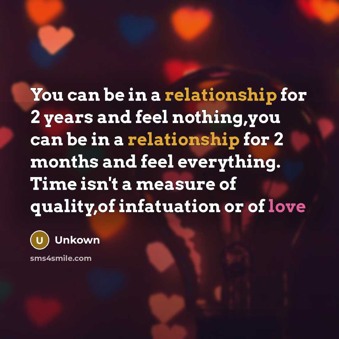 “You can be in a relationship for 2 years and feel nothing,you can be in a relationship for 2 months and feel everything. Time isn't a measure of quality,of infatuation or of love” quote by Unkown