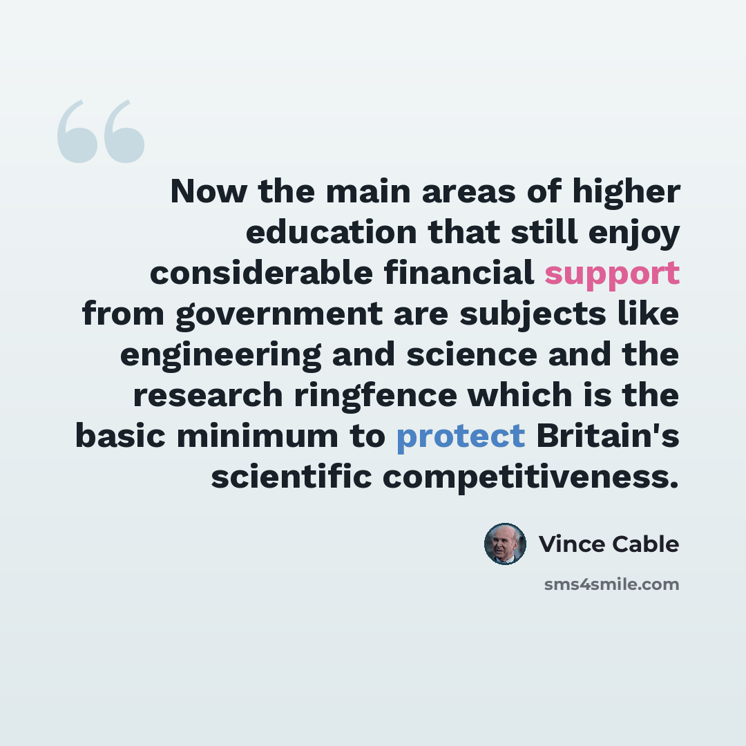 “Now the main areas of higher education that still enjoy considerable financial support from government are subjects like engineering and science and the research ringfence which is the basic minimum to protect Britain's scientific competitiveness.” quote by Vince Cable