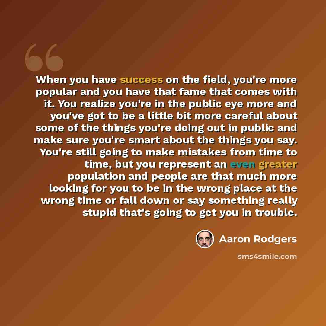 “When you have success on the field, you're more popular and you have that fame that comes with it. You realize you're in the public eye more and you've got to be a little bit more careful about some of the things you're doing out in public and make sure you're smart about the things you say…” quote by Aaron Rodgers