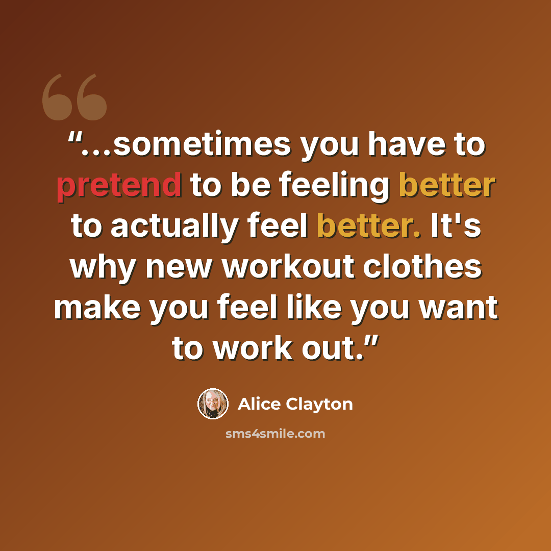 “...sometimes you have to pretend to be feeling better to actually feel better. It's why new workout clothes make you feel like you want to work out.” quote by Alice Clayton