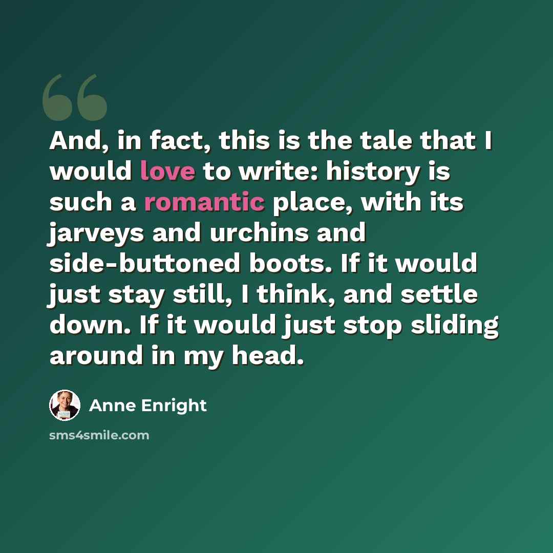 “And, in fact, this is the tale that I would love to write: history is such a romantic place, with its jarveys and urchins and side-buttoned boots. If it would just stay still, I think, and settle down. If it would just stop sliding around in my head.” quote by Anne Enright