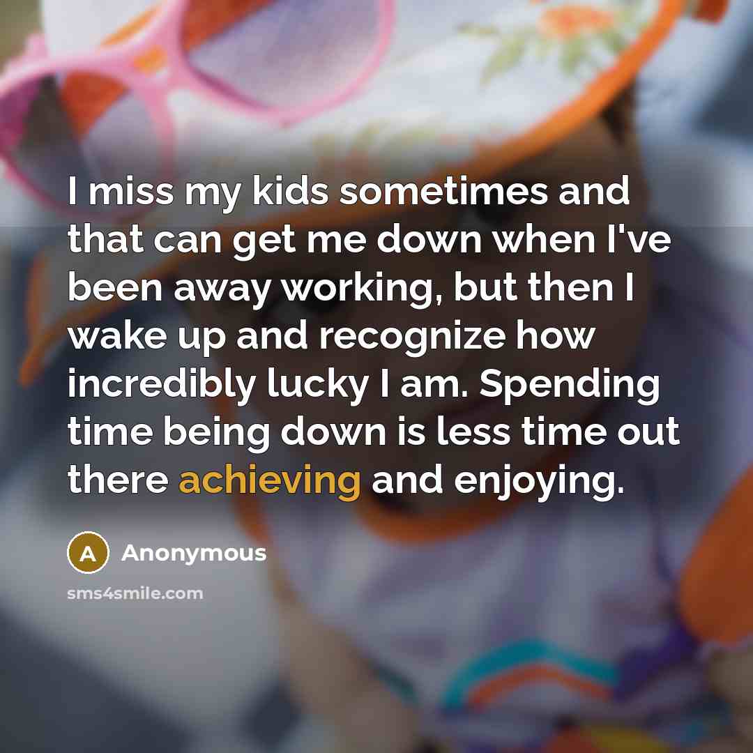 “I miss my kids sometimes and that can get me down when I've been away working, but then I wake up and recognize how incredibly lucky I am. Spending time being down is less time out there achieving and enjoying.” quote by Anonymous
