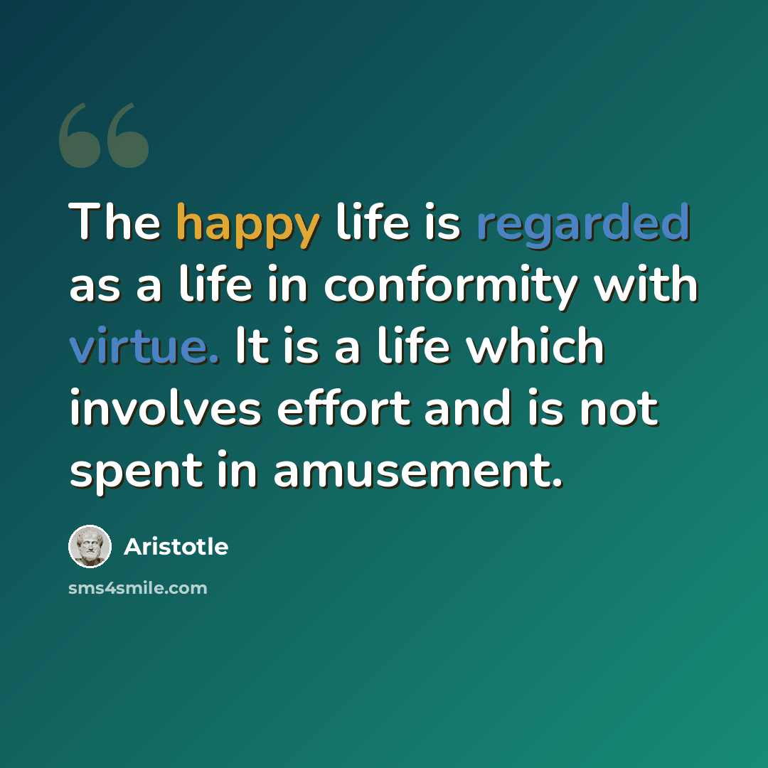 “The happy life is regarded as a life in conformity with virtue. It is a life which involves effort and is not spent in amusement.” quote by Aristotle