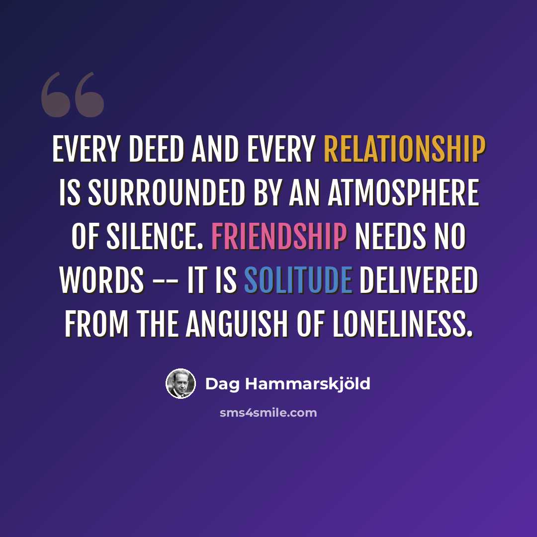 “Every deed and every relationship is surrounded by an atmosphere of silence. Friendship needs no words -- it is solitude delivered from the anguish of loneliness.” quote by Dag Hammarskjold