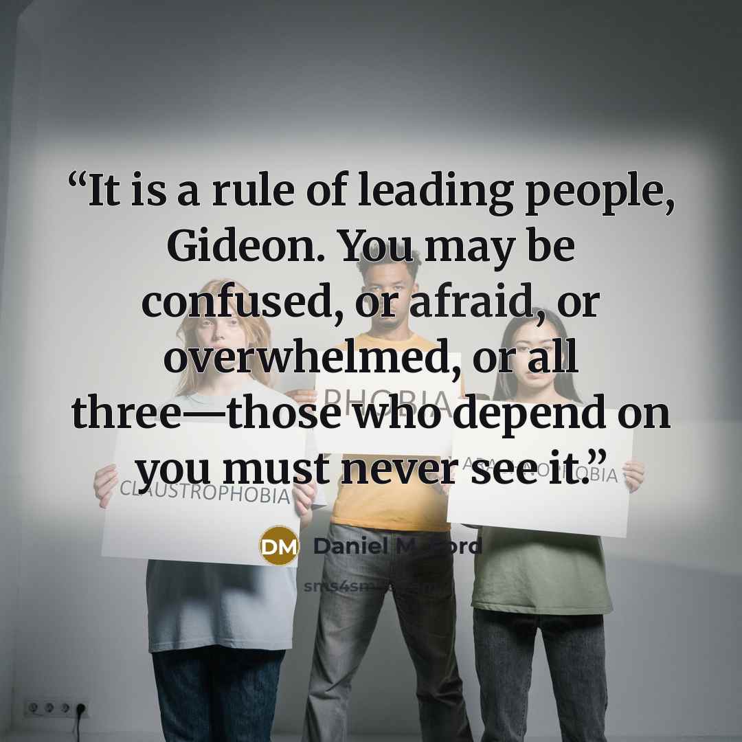 “It is a rule of leading people, Gideon. You may be confused, or afraid, or overwhelmed, or all three—those who depend on you must never see it.” quote by Daniel M. Ford