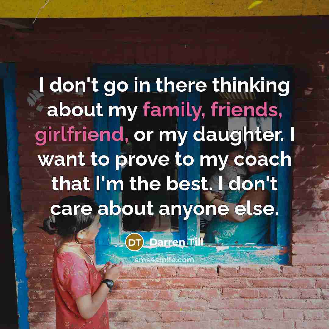 “I don't go in there thinking about my family, friends, girlfriend, or my daughter. I want to prove to my coach that I'm the best. I don't care about anyone else.” quote by Darren Till