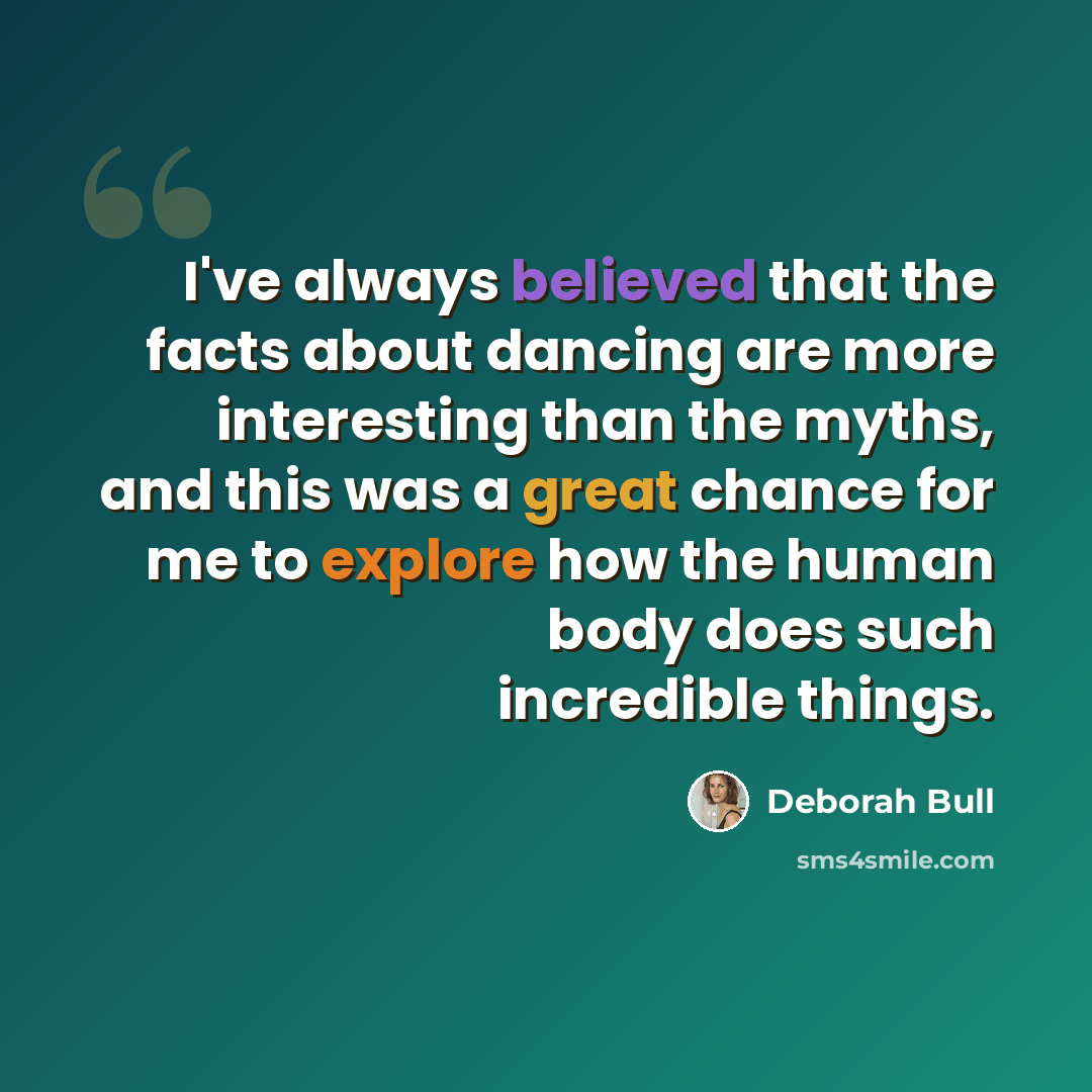 “I've always believed that the facts about dancing are more interesting than the myths, and this was a great chance for me to explore how the human body does such incredible things.” quote by Deborah Bull