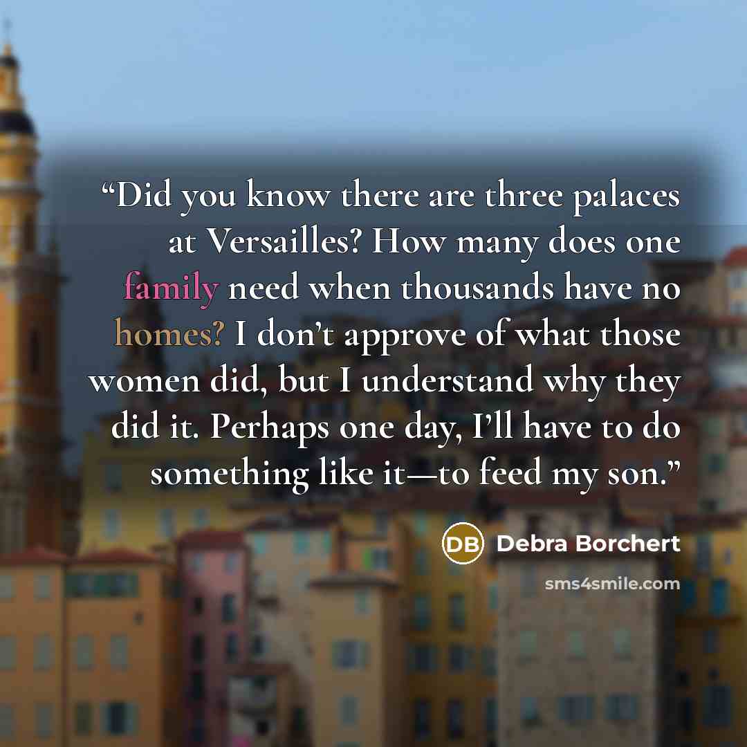 “Did you know there are three palaces at Versailles? How many does one family need when thousands have no homes? I don’t approve of what those women did, but I understand why they did it. Perhaps one day, I’ll have to do something like it—to feed my son.” quote by Debra Borchert