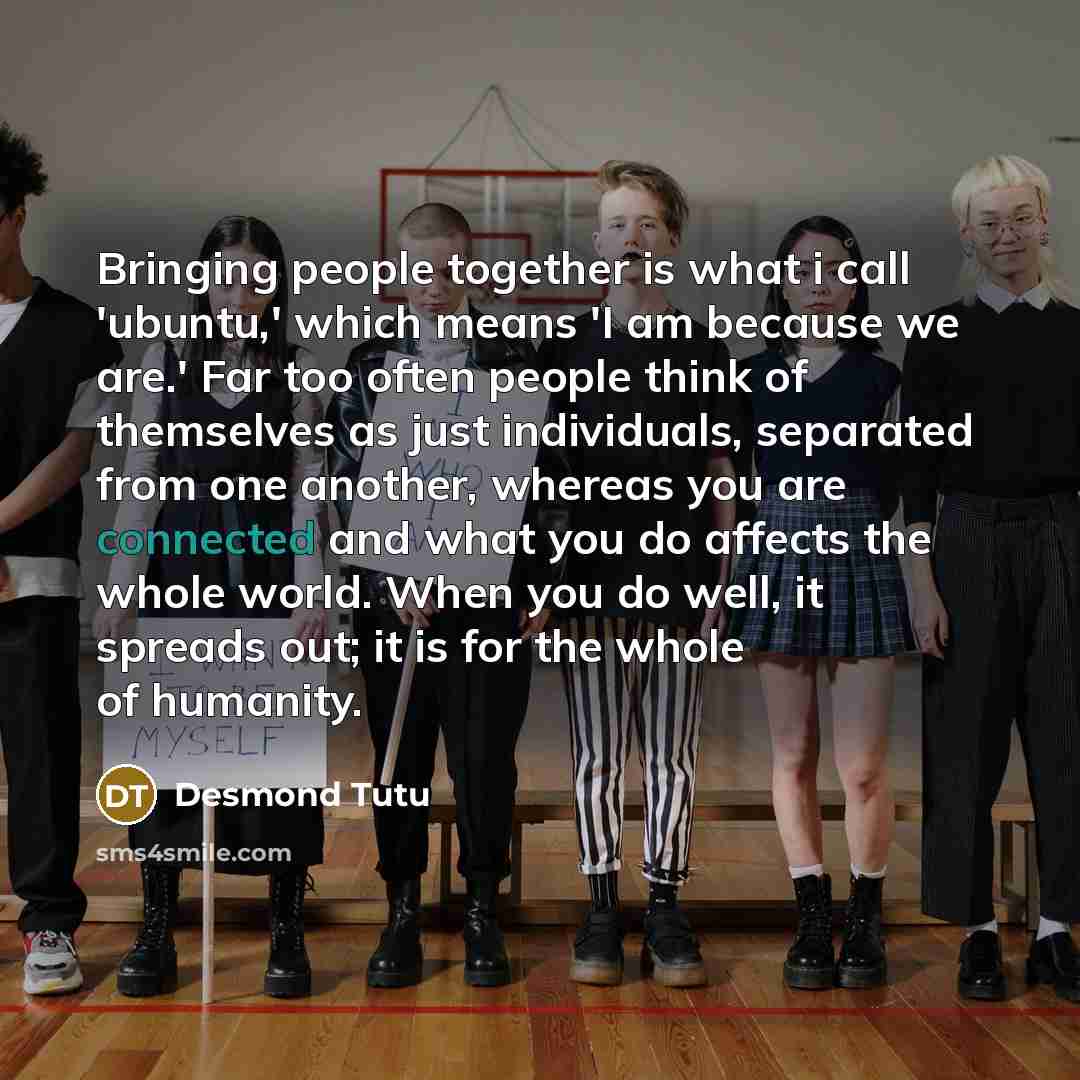 “Bringing people together is what i call 'ubuntu,' which means 'I am because we are.' Far too often people think of themselves as just individuals, separated from one another, whereas you are connected and what you do affects the whole world. When you do well, it spreads out; it is for the whole of…” quote by Desmond Tutu
