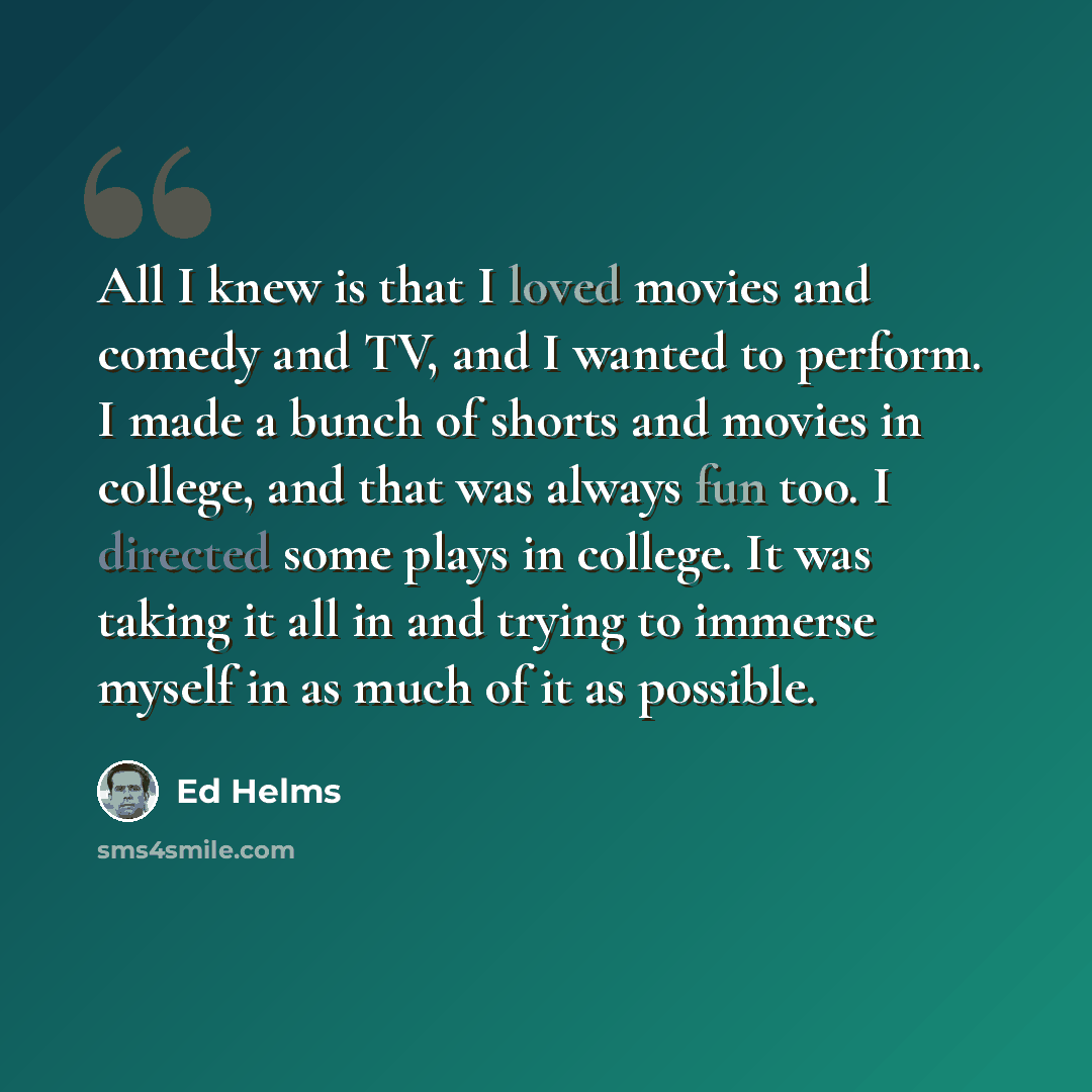 “All I knew is that I loved movies and comedy and TV, and I wanted to perform. I made a bunch of shorts and movies in college, and that was always fun too. I directed some plays in college. It was taking it all in and trying to immerse myself in as much of it as possible.” quote by Ed Helms