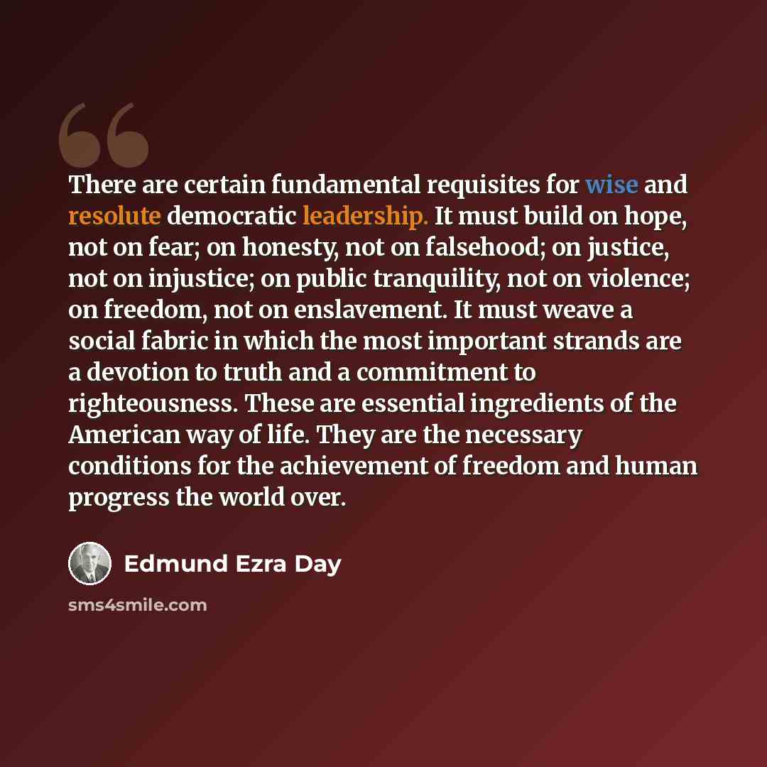 “There are certain fundamental requisites for wise and resolute democratic leadership. It must build on hope, not on fear; on honesty, not on falsehood; on justice, not on injustice; on public tranquility, not on violence; on freedom, not on enslavement. It must weave a social fabric in which the…” quote by Edmund Ezra Day