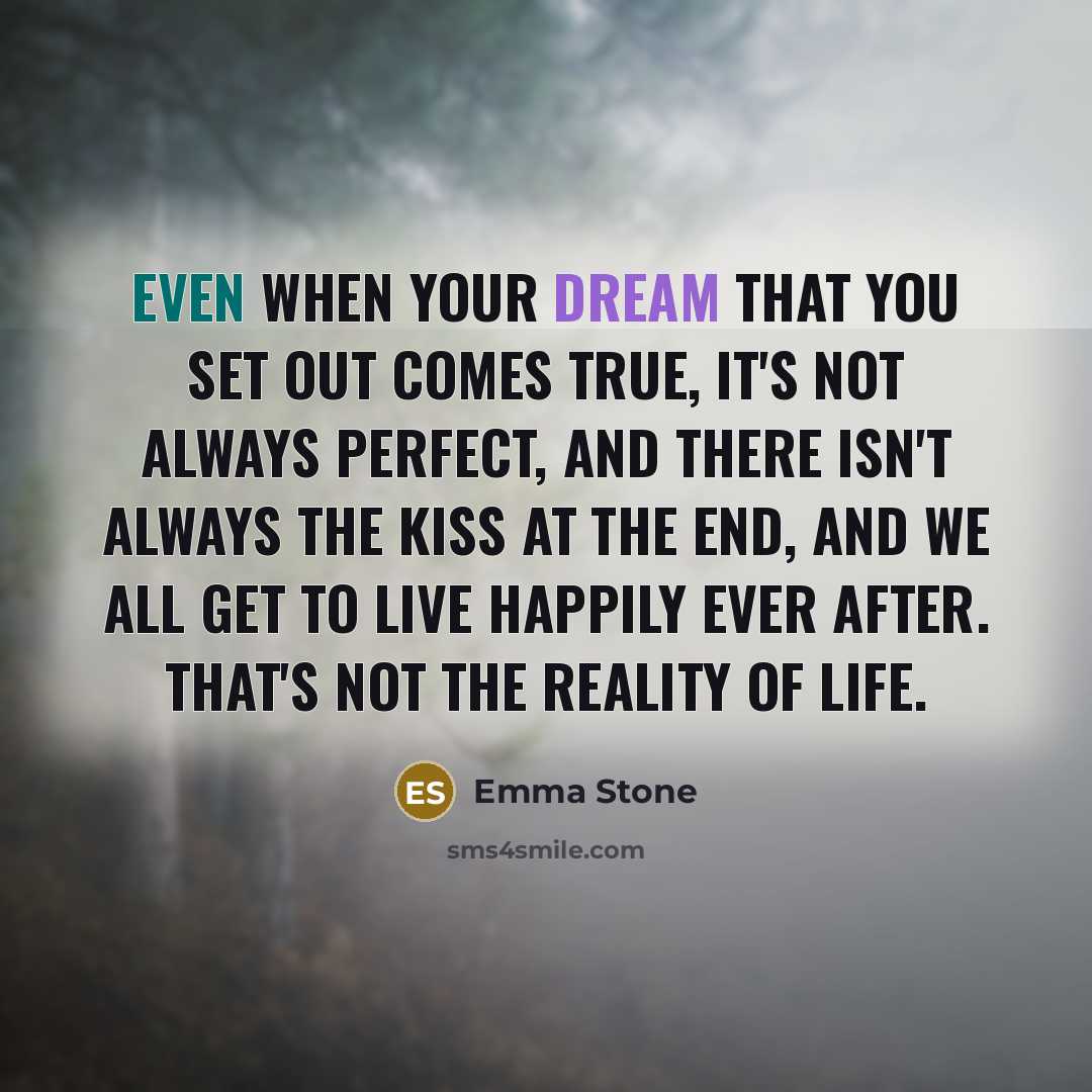 “Even when your dream that you set out comes true, it's not always perfect, and there isn't always the kiss at the end, and we all get to live happily ever after. That's not the reality of life.” quote by Emma Stone