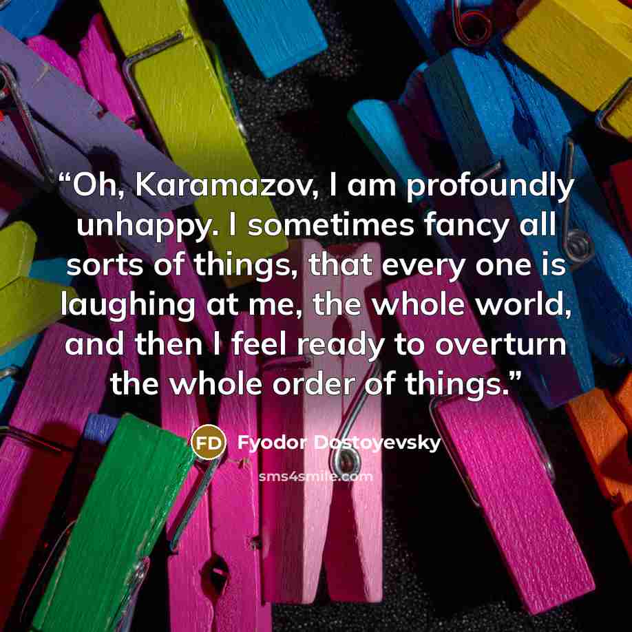 “Oh, Karamazov, I am profoundly unhappy. I sometimes fancy all sorts of things, that every one is laughing at me, the whole world, and then I feel ready to overturn the whole order of things.” quote by Fyodor Dostoyevsky